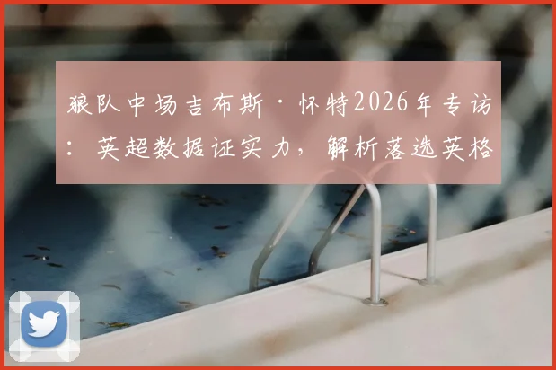 狼队中场吉布斯·怀特2026年专访:英超数据证实力,解析落选英格兰队真实原因与内部竞争