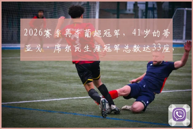 2026赛季再夺葡超冠军，41岁的蒂亚戈·席尔瓦生涯冠军总数达33座，老将传奇仍在延续