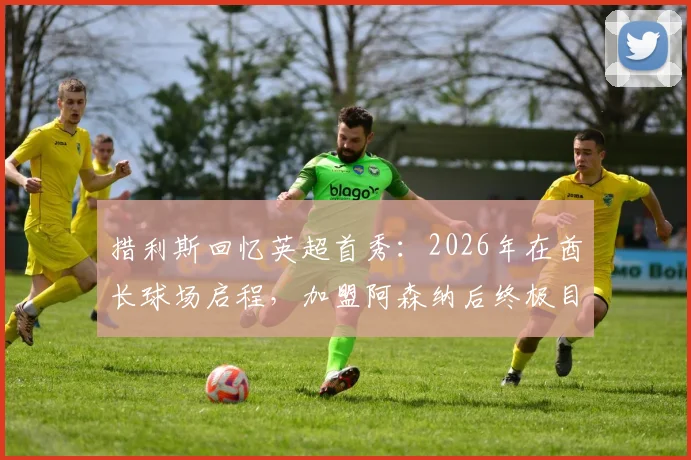 措利斯回忆英超首秀:2026年在酋长球场启程,加盟阿森纳后终极目标是冠军