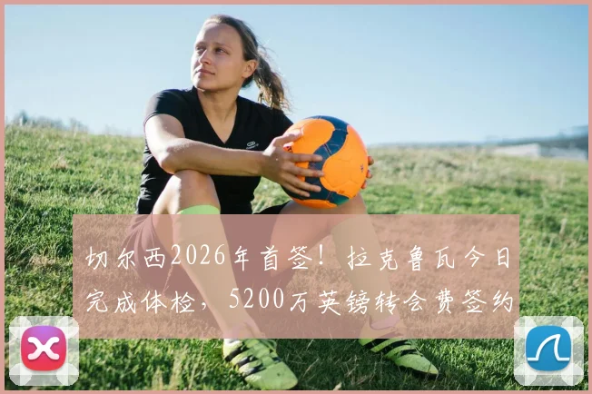 切尔西2026年首签!拉克鲁瓦今日完成体检,5200万英镑转会费签约细节曝光