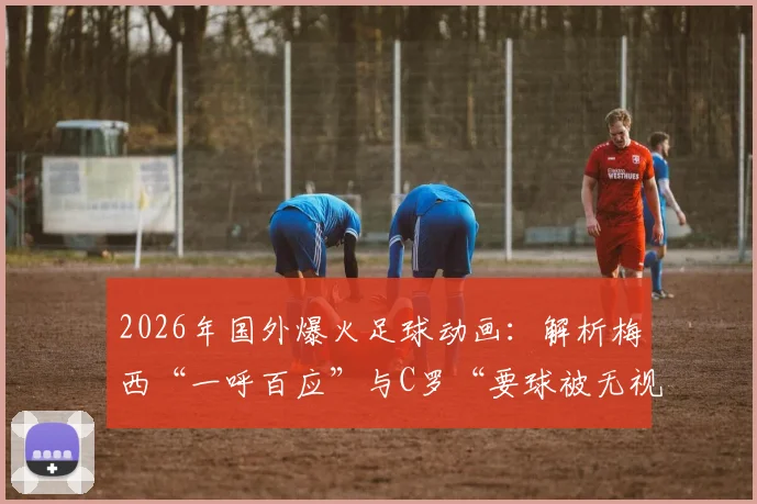 2026年国外爆火足球动画：解析梅西“一呼百应”与C罗“要球被无视”背后的领导力差异