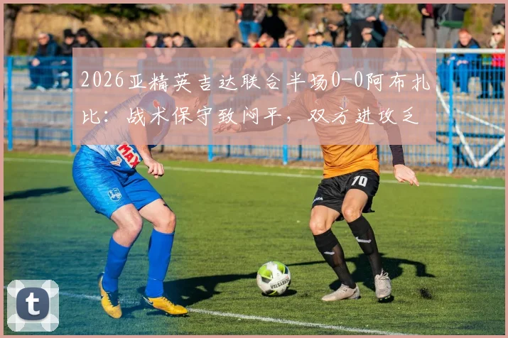 2026亚精英吉达联合半场0-0阿布扎比：战术保守致闷平，双方进攻乏术原因解析