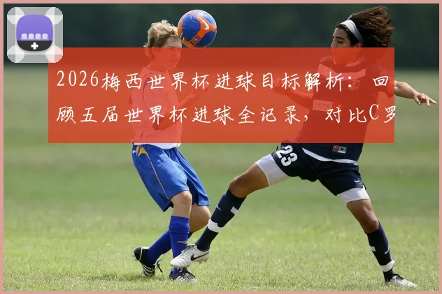 2026梅西世界杯进球目标解析：回顾五届世界杯进球全记录，对比C罗数据，揭秘梅西进球里程碑