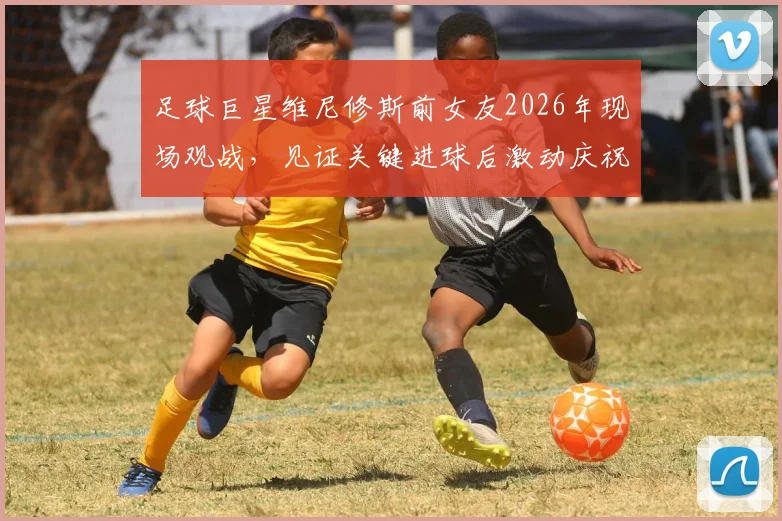足球巨星维尼修斯前女友2026年现场观战，见证关键进球后激动庆祝引关注