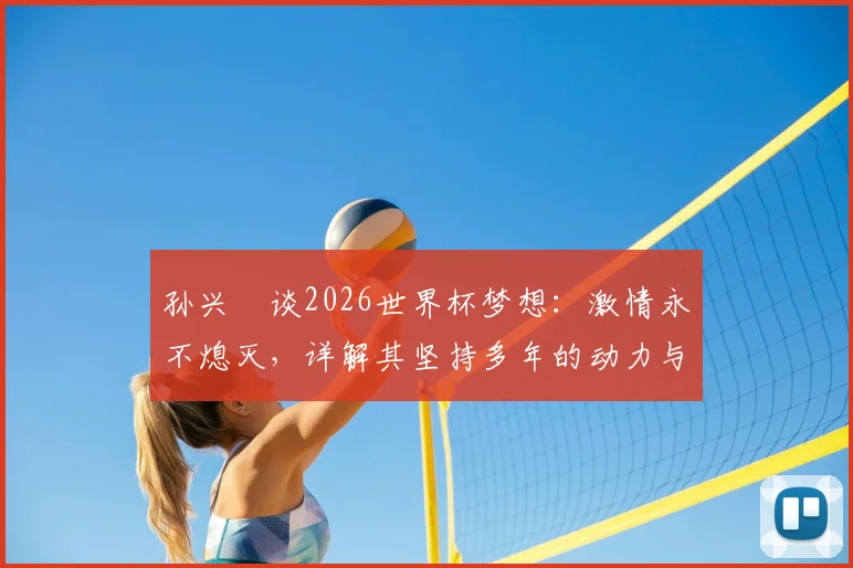 孙兴慜谈2026世界杯梦想：激情永不熄灭，详解其坚持多年的动力与对韩国队未来的影响