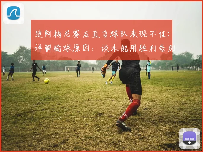 楚阿梅尼赛后直言球队表现不佳:详解输球原因,谈未能用胜利告别主帅的遗憾(2026欧洲杯)