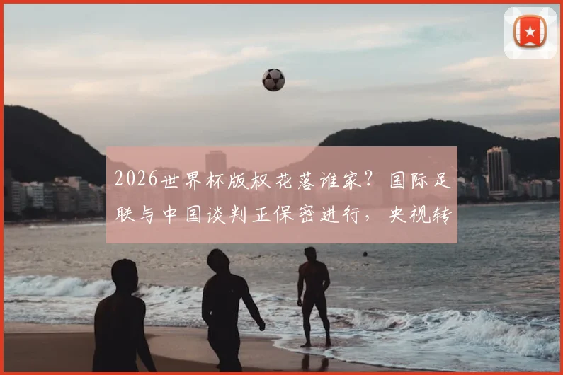 2026世界杯版权花落谁家？国际足联与中国谈判正保密进行，央视转播与球迷观赛引关注
