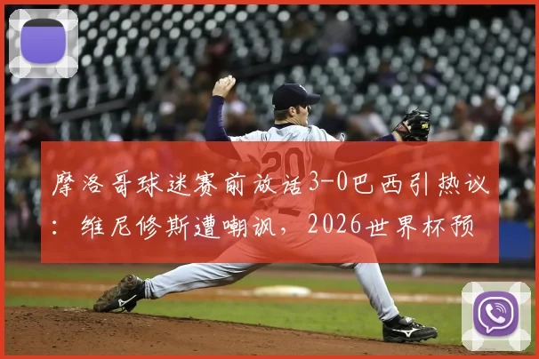 摩洛哥球迷赛前放话3-0巴西引热议：维尼修斯遭嘲讽，2026世界杯预选赛看点前瞻