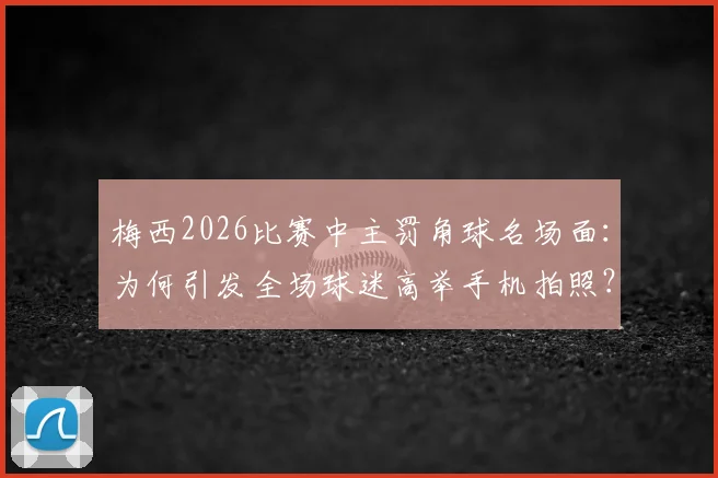 梅西2026比赛中主罚角球名场面：为何引发全场球迷高举手机拍照？附现场多角度高清照片回顾