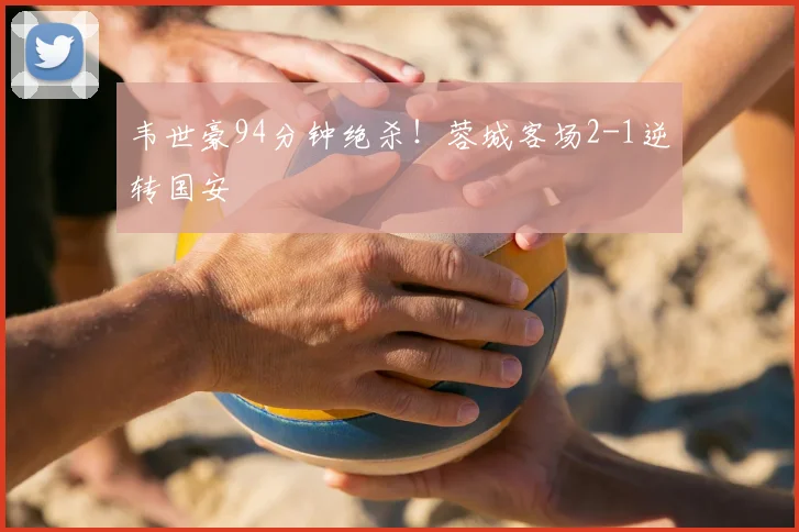 韦世豪94分钟绝杀!蓉城客场2-1逆转国安