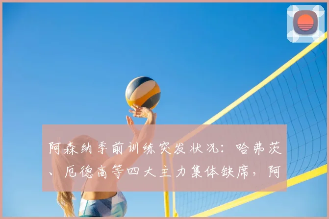 阿森纳季前训练突发状况：哈弗茨、厄德高等四大主力集体缺席，阿尔特塔战术演练遇阻