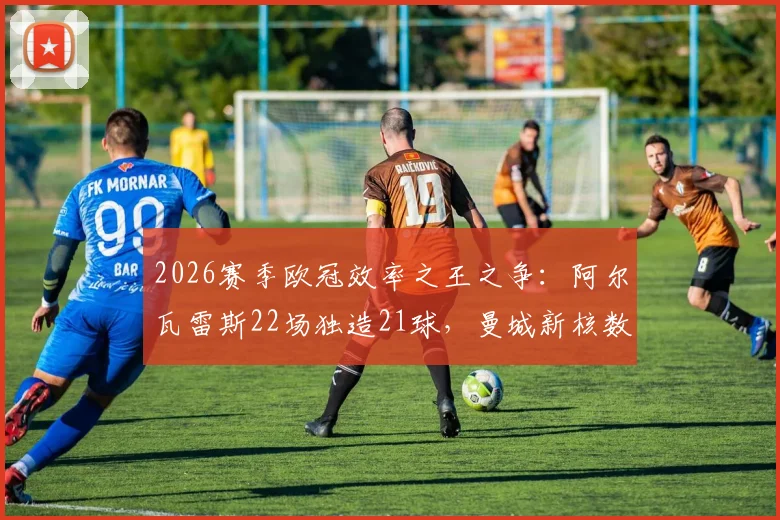 2026赛季欧冠效率之王之争：阿尔瓦雷斯22场独造21球，曼城新核数据直逼凯恩，全面解析其战术作用与成长轨迹