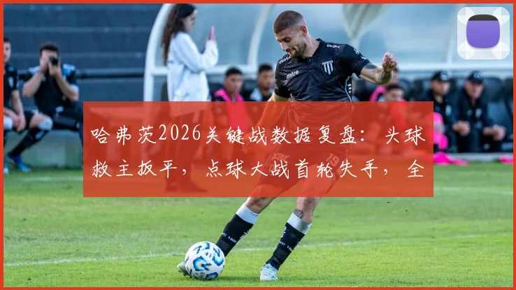 哈弗茨2026关键战数据复盘：头球救主扳平，点球大战首轮失手，全场表现深度解析